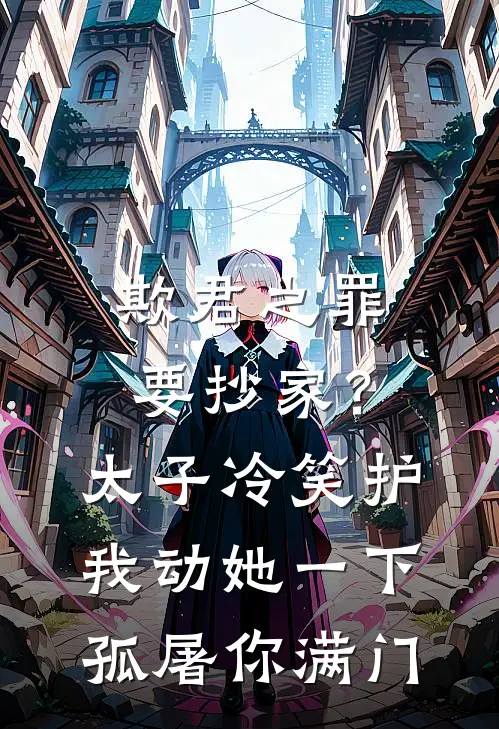 欺君之罪要抄家？太子冷笑护我：动她一下，孤屠你满门